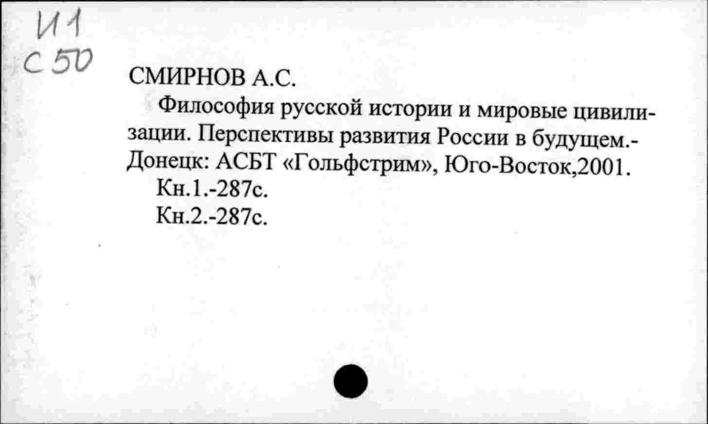 ﻿СМИРНОВ А.С.
Философия русской истории и мировые цивилизации. Перспективы развития России в будущем.-Донецк: АСБТ «Гольфстрим», Юго-Восток,2001.
Кн.1.-287с.
Кн.2.-287с.